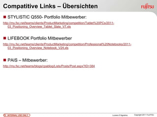 Compatitive Links – Übersichten
 STYLISTIC Q550- Portfolio Mitbewerber:
http://my.fsc.net/teams/clients/ProductMarketing/competition/Tablet%20PCs/2011-
    03_Positioning_Overview_Tablet_Slate_V7.xls


 LIFEBOOK Portfolio Mitbewerber
http://my.fsc.net/teams/clients/ProductMarketing/competition/Professional%20Notebooks/2011-
    03_Positioning_Overview_Notebook_V24.xls



 PAIS – Mitbewerber:
http://my.fsc.net/teams/blogs/cpablog/Lists/Posts/Post.aspx?ID=384




   INTERNAL USE ONLY                                                         Luciano D’Agostina   Copyright 2011 FUJITSU
 