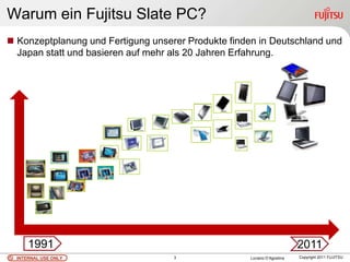 Warum ein Fujitsu Slate PC?
 Konzeptplanung und Fertigung unserer Produkte finden in Deutschland und
  Japan statt und basieren auf mehr als 20 Jahren Erfahrung.




      1991                                                                2011
  INTERNAL USE ONLY                 3                Luciano D’Agostina   Copyright 2011 FUJITSU
 