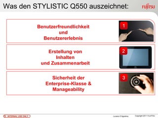 Was den STYLISTIC Q550 auszeichnet:

                     Benutzerfreundlichkeit              1
                              und
                       Benutzererlebnis

                         Erstellung von                 2
                            Inhalten
                      und Zusammenarbeit


                          Sicherheit der                 3
                        Enterprise-Klasse &
                           Manageability




 INTERNAL USE ONLY                            Luciano D’Agostina   Copyright 2011 FUJITSU
 