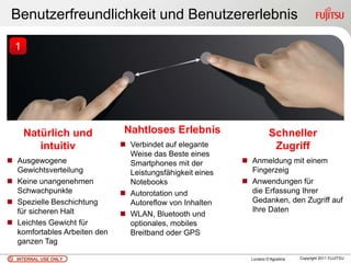 Benutzerfreundlichkeit und Benutzererlebnis

  1




      Natürlich und            Nahtloses Erlebnis                     Schneller
         intuitiv              Verbindet auf elegante                 Zugriff
                                Weise das Beste eines
 Ausgewogene                   Smartphones mit der         Anmeldung mit einem
  Gewichtsverteilung            Leistungsfähigkeit eines     Fingerzeig
 Keine unangenehmen            Notebooks                   Anwendungen für
  Schwachpunkte                Autorotation und             die Erfassung Ihrer
 Spezielle Beschichtung        Autoreflow von Inhalten      Gedanken, den Zugriff auf
  für sicheren Halt                                          Ihre Daten
                               WLAN, Bluetooth und
 Leichtes Gewicht für          optionales, mobiles
  komfortables Arbeiten den     Breitband oder GPS
  ganzen Tag

  INTERNAL USE ONLY                                          Luciano D’Agostina   Copyright 2011 FUJITSU
 