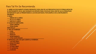 A. ABRIR UN DOCUMENTO DONDE PRESENTES CADA UNA DE LAS PREGUNTAS QUE SE FORMULARON EN
EL INSTRUMENTO, EN EL QUE DEJEMOS UN ESPACIO PARA COLOCAR CADA UNA DE LAS ALTERNATIVAS
DE RESPUESTA QUE LE PRESENTAMOS A LOS ENCUESTADOS. POR EJEMPLO: EN EL INSTRUMENTO
SIGUIENTE:
1. EDAD:
____ MENOS DE 12 AÑOS
____ DE 12 A 15 AÑOS
____ MÁS DE 15 AÑOS
2. LUGAR DE HABITACIÓN:
____ ZONA URBANA
____ ZONA RURAL
ESPECIFIQUE: _____________________
3. TIPO DE VIVIENDA:
____ CASA
____ QUINTA
____ RANCHO
____ APARTAMENTO
____ OTRO (ESPECIFIQUE): ____________________________________
4. SERVICIOS CON LOS QUE CUENTA LA VIVIENDA:
____ LUZ ELÉCTRICA
____ AGUA POTABLE
____ TELÉFONO
____ TV POR CABLE
____ TV SATELITAL
____ CLOACAS
Para Tal Fin Se Recomienda:
 