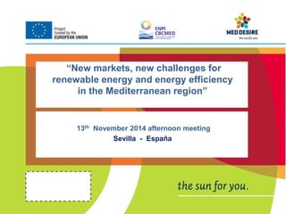 “New markets, new challenges for 
renewable energy and energy efficiency 
in the Mediterranean region” 
13th November 2014 afternoon meeting 
Sevilla - España 
 