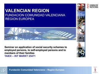 VALENCIAN REGION
FUNDACION COMUNIDAD VALENCIANA
REGION EUROPEA




Seminar on application of social security schemes to
employed persons, to self-employed persons and to
members of their families
TAIEX – INT MARKT 25471




   Fundación Comunidad Valenciana – Región Europea
 