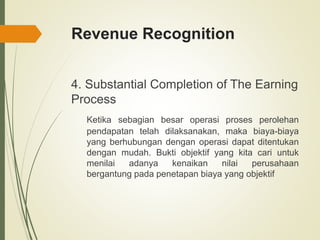 Revenue Recognition
4. Substantial Completion of The Earning
Process
Ketika sebagian besar operasi proses perolehan
pendapatan telah dilaksanakan, maka biaya-biaya
yang berhubungan dengan operasi dapat ditentukan
dengan mudah. Bukti objektif yang kita cari untuk
menilai adanya kenaikan nilai perusahaan
bergantung pada penetapan biaya yang objektif
 