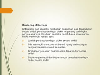 Rendering of Services
Ketika hasil dari transaksi melibatkan pemberian jasa dapat diukur
secara andal, pendapatan dapat diakui tergantung dari tingkat
penyelesaiannya. Hasil dari transaksi dapat diukur secara andal
ketika memenuhi kondisi sbb :
a) Jumlah pendapatan dapat diukur secara andal.
b) Ada kemungkinan economic benefit -yang berhubungan
dengan transaksi- masuk ke entitas.
c) Tingkat penyelesaian dari transaksi dapat diukur secara
andal.
d) Biaya yang muncul dan biaya sampai penyelesaian dapat
diukur secara andal.
 