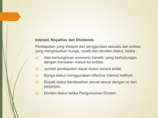 Interest, Royalties dan Dividends
Pendapatan yang didapat dari penggunaan sesuatu dari entitas
yang menghasilkan bunga, royalti dan deviden diakui, ketika :
a) Ada kemungkinan economic benefit -yang berhubungan
dengan transaksi- masuk ke entitas.
b) Jumlah pendapatan dapat diukur secara andal.
c) Bunga diakui menggunakan effective interest method.
d) Royalti diakui berdasarkan akrual sesuai dengan isi dari
perjanjian.
e) Dividen diakui ketika Pengumuman Dividen.
 