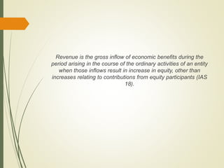 Revenue is the gross inflow of economic benefits during the
period arising in the course of the ordinary activities of an entity
when those inflows result in increase in equity, other than
increases relating to contributions from equity participants (IAS
18).
 