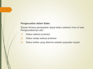 Pengecualian dalam Sales
Situasi dimana pendapatan dapat diakui sebelum time of sale.
Pengecualiannya sbb :
1) Diakui selama produksi
2) Diakui setiap selesai produksi
3) Diakui ketika uang diterima setelah penjualan terjadi
 