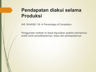 Pendapatan diakui selama
Produksi
IAS 18/AASB 118  Percentage of Completion.
Penggunaan metode ini dapat digunakan apabila estimasinya
andal untuk penyelesaiannya, biaya dan pendapatannya.
 