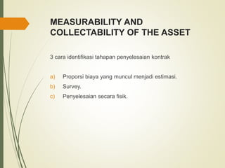 MEASURABILITY AND
COLLECTABILITY OF THE ASSET
3 cara identifikasi tahapan penyelesaian kontrak
a) Proporsi biaya yang muncul menjadi estimasi.
b) Survey.
c) Penyelesaian secara fisik.
 