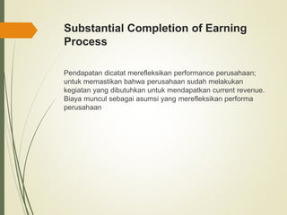 Substantial Completion of Earning
Process
Pendapatan dicatat merefleksikan performance perusahaan;
untuk memastikan bahwa perusahaan sudah melakukan
kegiatan yang dibutuhkan untuk mendapatkan current revenue.
Biaya muncul sebagai asumsi yang merefleksikan performa
perusahaan
 