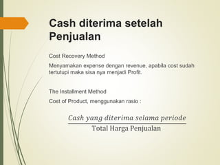 Cash diterima setelah
Penjualan
Cost Recovery Method
Menyamakan expense dengan revenue, apabila cost sudah
tertutupi maka sisa nya menjadi Profit.
The Installment Method
Cost of Product, menggunakan rasio :
𝐶𝑎𝑠ℎ 𝑦𝑎𝑛𝑔 𝑑𝑖𝑡𝑒𝑟𝑖𝑚𝑎 𝑠𝑒𝑙𝑎𝑚𝑎 𝑝𝑒𝑟𝑖𝑜𝑑𝑒
Total Harga Penjualan
 