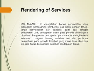 Rendering of Services
IAS 18/AASB 118 mengatakan bahwa pendapatan yang
didapatkan berdasarkan pemberian jasa diakui dengan tahap-
tahap penyelesaian dari transaksi pada saat tanggal
pencatatan. Jadi, pendapatan diakui pada periode dimana jasa
diberikan. Pengakuan pendapatan pada cara ini menghasilkan
informasi berguna tentang aktivitas jasa dan performa
perusahaan pada periode tersebut, yang mana tidak akan ada
jika jasa harus diselesaikan sebelum pendapatan diakui.
 