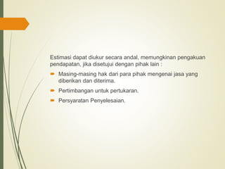 Estimasi dapat diukur secara andal, memungkinan pengakuan
pendapatan, jika disetujui dengan pihak lain :
 Masing-masing hak dari para pihak mengenai jasa yang
diberikan dan diterima.
 Pertimbangan untuk pertukaran.
 Persyaratan Penyelesaian.
 