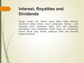 Interest, Royalties and
Dividends
Bunga, royalty dan dividen dapat diakui ketika diterima,
memenuhi ketiga kriteria umum pengakuan. Namun, untuk
beberapa jenis, perbedaan waktu akan ada perbedaan
pendapatan yang didapatkan. Dalam kasus ini, pendapatan
secara akrual yang dicatat, walaupun tidak ada transaksi
dengan eksternal.
 