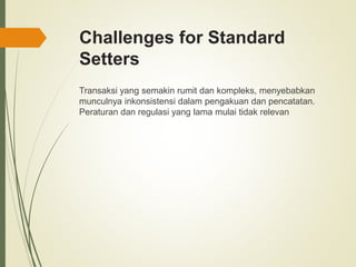 Challenges for Standard
Setters
Transaksi yang semakin rumit dan kompleks, menyebabkan
munculnya inkonsistensi dalam pengakuan dan pencatatan.
Peraturan dan regulasi yang lama mulai tidak relevan
 