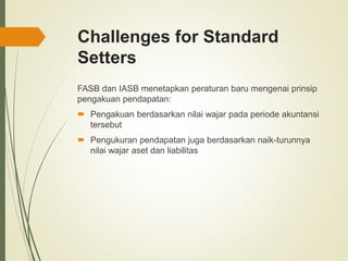Challenges for Standard
Setters
FASB dan IASB menetapkan peraturan baru mengenai prinsip
pengakuan pendapatan:
 Pengakuan berdasarkan nilai wajar pada periode akuntansi
tersebut
 Pengukuran pendapatan juga berdasarkan naik-turunnya
nilai wajar aset dan liabilitas
 