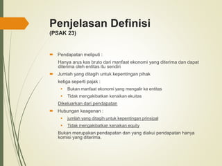 Penjelasan Definisi
(PSAK 23)
 Pendapatan meliputi :
Hanya arus kas bruto dari manfaat ekonomi yang diterima dan dapat
diterima oleh entitas itu sendiri
 Jumlah yang ditagih untuk kepentingan pihak
ketiga seperti pajak :
 Bukan manfaat ekonomi yang mengalir ke entitas
 Tidak mengakibatkan kenaikan ekuitas
Dikeluarkan dari pendapatan
 Hubungan keagenan :
 jumlah yang ditagih untuk kepentingan prinsipal
 Tidak mengakibatkan kenaikan equity
Bukan merupakan pendapatan dan yang diakui pendapatan hanya
komisi yang diterima.
 