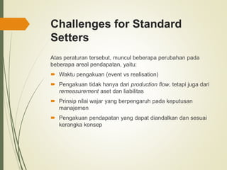 Challenges for Standard
Setters
Atas peraturan tersebut, muncul beberapa perubahan pada
beberapa areal pendapatan, yaitu:
 Waktu pengakuan (event vs realisation)
 Pengakuan tidak hanya dari production flow, tetapi juga dari
remeasurement aset dan liabilitas
 Prinsip nilai wajar yang berpengaruh pada keputusan
manajemen
 Pengakuan pendapatan yang dapat diandalkan dan sesuai
kerangka konsep
 