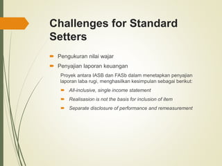 Challenges for Standard
Setters
 Pengukuran nilai wajar
 Penyajian laporan keuangan
Proyek antara IASB dan FASb dalam menetapkan penyajian
laporan laba rugi, menghasilkan kesimpulan sebagai berikut:
 All-inclusive, single income statement
 Realisasion is not the basis for inclusion of item
 Separate disclosure of performance and remeasurement
 