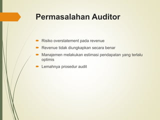 Permasalahan Auditor
 Risiko overstatement pada revenue
 Revenue tidak diungkapkan secara benar
 Manajemen melakukan estimasi pendapatan yang terlalu
optimis
 Lemahnya prosedur audit
 