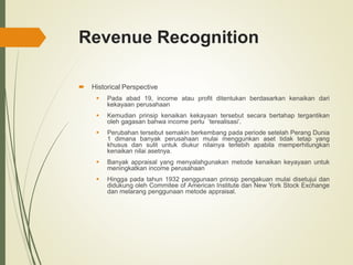 Revenue Recognition
 Historical Perspective
 Pada abad 19, income atau profit ditentukan berdasarkan kenaikan dari
kekayaan perusahaan
 Kemudian prinsip kenaikan kekayaan tersebut secara bertahap tergantikan
oleh gagasan bahwa income perlu ‘terealisasi’.
 Perubahan tersebut semakin berkembang pada periode setelah Perang Dunia
1 dimana banyak perusahaan mulai menggunkan aset tidak tetap yang
khusus dan sulit untuk diukur nilainya terlebih apabila memperhitungkan
kenaikan nilai asetnya.
 Banyak appraisal yang menyalahgunakan metode kenaikan keyayaan untuk
meningkatkan income perusahaan
 Hingga pada tahun 1932 penggunaan prinsip pengakuan mulai disetujui dan
didukung oleh Commitee of American Institute dan New York Stock Exchange
dan melarang penggunaan metode appraisal.
 