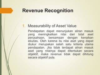 Revenue Recognition
1. Measurability of Asset Value
Pendapatan dapat menunjukan aliran masuk
yang meningkatkan nilai dari total aset
perusahaan, bersamaan dengan kenaikan
ekuitas. Oleh karena itu nilai aset yang dapat
diukur merupakan salah satu kriteria utama
pendapatan. Jka tidak terdapat aliran masuk
aset yang nilainya dapat ditentukan secara
objektif, maka revenue tidak dapat dihitung
secara objektif pula.
 