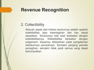 Revenue Recognition
2. Collectibility
Sebuah aspek dari kriteria terukurnya adalah apakah
kolektibilitas atau ketertagihan dari kas dapat
dipastikan. Terukurnya nilai aset berkaitan dengan
kolektibilitasnya. Kolektibilitas berkaitan dengan
judgement, biasanya didasarkan pada pengalaman
sebelumnya perusahaan. Semakin panjang periode
penagihan, semakin tidak pasti semua uang dapat
terkumpulkan.
 