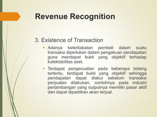 Revenue Recognition
3. Existence of Transaction
 Adanya keterliabatan pembeli dalam suatu
transaksi diperlukan dalam pengakuan pendapatan
guna mendapat bukti yang objektif terhadap
kolektabilitas aset.
 Terdapat pengecualian pada beberapa bidang
tertentu, terdapat bukti yang objektif sehingga
pendapatan dapat diakui sebelum transaksi
penjualan dilakukan, contohnya pada industri
pertambangan yang outputnya memiliki pasar aktif
dan dapat dipastikan akan terjual.
 