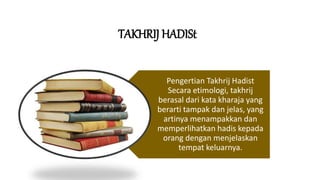 TAKHRIJ HADISt
Pengertian Takhrij Hadist
Secara etimologi, takhrij
berasal dari kata kharaja yang
berarti tampak dan jelas, yang
artinya menampakkan dan
memperlihatkan hadis kepada
orang dengan menjelaskan
tempat keluarnya.
 