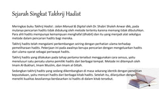 Sejarah Singkat Takhrij Hadist
Meringkas buku Takhrij Hadist : Jalan Manual & Digital oleh Dr. Shabri Shaleh Anwar dkk, pada
mulanya pencarian hadits tidak didukung oleh metode tertentu karena memang tidak dibutuhkan.
Para ahli hadits mempunyai kemampuan menghafal (dhabit) dan itu yang menjadi alat sekaligus
metode dalam pencarian hadits bagi mereka.
Takhrij hadits telah mengalami perkembangan seiring dengan perhatian ulama terhadap
pemeliharaan hadits. Pekerjaan ini pada awalnya berupa pencarian dengan mengeluarkan hadits
dari ulama syarat sebagai periwayat hadits.
Takhrij hadits yang dilakukan pada tahap pertama tersebut menggunakan cara sensus, yaitu
menelusuri satu persatu ulama pemiliki hadits dari berbagai tempat. Metode ini ditempuh oleh
Imam Al-Bukhari, Imam Muslim, dan Imam al-Sittah.
Sedangkan takhrij hadits yang sedang dikembangkan di masa sekarang identik dengan penelitian
kepustakaan, yaitu mencari hadits dari berbagai kitab hadits. Setelah itu, dilanjutkan dengan
meneliti kualitas keasliannya berdasarkan isi hadits di dalam kitab tersebut.
 