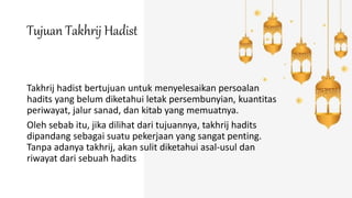 Tujuan Takhrij Hadist
Takhrij hadist bertujuan untuk menyelesaikan persoalan
hadits yang belum diketahui letak persembunyian, kuantitas
periwayat, jalur sanad, dan kitab yang memuatnya.
Oleh sebab itu, jika dilihat dari tujuannya, takhrij hadits
dipandang sebagai suatu pekerjaan yang sangat penting.
Tanpa adanya takhrij, akan sulit diketahui asal-usul dan
riwayat dari sebuah hadits
 