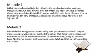 Metode 1
takhrij berdasarkan awal kata dari isi hadist. Cara melakukannya harus dengan
mengetahui seluruh atau minimal awal dari matan (isi) hadist tersebut. Beberapa
ulama yang menuliskan kitab takhrij dengan model ini, yaitu Jam'u al-Jawami' karya
Imam Suyuti dan Kanz al-Haqaid fi Hadis Khair al-Khalaiq karya Abdur Rauf bin
Tajuddin Ali.
Metode 2
Metode kedua menggunakan perawi paling atas, yaitu menelusuri hadist dengan
mengetahui perawi paling atas dari hadist tersebut. Kitab-kitab yang menggunakan
metode ini adalah Musnad Imam Ahmad karya Imam Ahmad, Atraf as-Sahihain
karya Abu Mas'ud Ibrahim bin Muhammad, Atrar Kutub as-Sittah karya Syamsuddin
Abu al-Fadl.
 