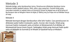 Metode 3
Metode ketiga, yaitu berdasarkan tema. Penelusuran dilakukan berdasar tema
bahasan hadist apakah hukum, fikih, tafsir, atau yang lain. Contoh kitab yang
memakai metode ini adalah Kanz al-Ummal fi Sunan al-Aqwal wa al-Af'al karya al-
Burhanpuri dan al Mughni Haml al-Asfar fi Takhrij ma fi al-Ihya min al-Akhbar karya
al-Iraqi.
Metode 4
Metode keempat dengan berdasarkan sifat lahir hadist. Cara penelusuran ini
dilakukan pada hadist mutawatir, qudsi, mursal, dan maudu. Kitab yang
memuat hadist mutawatir yaitu al-Azhar al-Mutanasirah fi al-Akhbar al-
Mutawatirah karya Imam Suyuti. Sedangkan kitab yang memuat hadis qudsi
yaitu al-Ittihafat as-Sunniah fi al-Ahadis al-Qudsiah karya al-Madani.
 