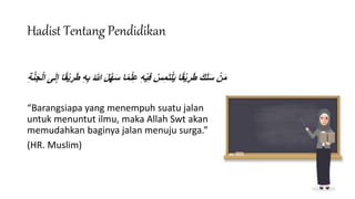 Hadist Tentang Pendidikan
‫ا‬ً‫م‬ْ‫ل‬ِ‫ع‬ ِ‫ه‬ْ‫ي‬ِ‫ف‬ ُ‫س‬ِ‫م‬َ‫ت‬ْ‫ل‬َ‫ي‬ ‫ا‬ً‫ق‬ْ‫ي‬ ِ‫ر‬َ‫ط‬ َ‫ك‬َ‫ل‬َ‫س‬ ْ‫ن‬َ‫م‬
‫ى‬َ‫ل‬ِ‫إ‬ ‫ا‬ً‫ق‬ْ‫ي‬ ِ‫ر‬َ‫ط‬ ِ‫ه‬ِ‫ب‬ ُ‫هللا‬ َ‫ل‬َّ‫ه‬َ‫س‬
‫ا‬
ِ‫ة‬َّ‫ن‬َ‫ج‬ْ‫ل‬
“Barangsiapa yang menempuh suatu jalan
untuk menuntut ilmu, maka Allah Swt akan
memudahkan baginya jalan menuju surga.”
(HR. Muslim)
 
