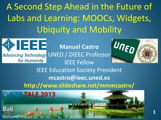 1
A Second Step Ahead in the Future of
Labs and Learning: MOOCs, Widgets,
Ubiquity and Mobility
Manuel Castro
UNED / DIEEC Professor
IEEE Fellow
IEEE Education Society President
mcastro@ieec.uned.es
http://www.slideshare.net/mmmcastro/
 