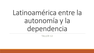 Latinoamérica entre la
autonomía y la
dependencia
TALLER 12
 