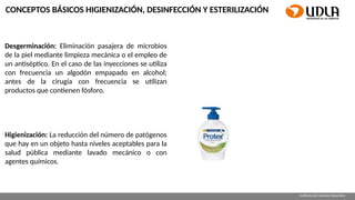 Requisitos de contenido para archivo de PowerPoint
en aula virtual
Facultad Escuela
Instituto de Ciencias Naturales
CONCEPTOS BÁSICOS HIGIENIZACIÓN, DESINFECCIÓN Y ESTERILIZACIÓN
Desgerminación: Eliminación pasajera de microbios
de la piel mediante limpieza mecánica o el empleo de
un antiséptico. En el caso de las inyecciones se utiliza
con frecuencia un algodón empapado en alcohol;
antes de la cirugía con frecuencia se utilizan
productos que contienen fósforo.
Higienización: La reducción del número de patógenos
que hay en un objeto hasta niveles aceptables para la
salud pública mediante lavado mecánico o con
agentes químicos.
 