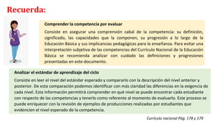 Comprender la competencia por evaluar
Consiste en asegurar una comprensión cabal de la competencia: su definición,
significado, las capacidades que la componen, su progresión a lo largo de la
Educación Básica y sus implicancias pedagógicas para la enseñanza. Para evitar una
interpretación subjetiva de las competencias del Currículo Nacional de la Educación
Básica se recomienda analizar con cuidado las definiciones y progresiones
presentadas en este documento.
Analizar el estándar de aprendizaje del ciclo
Consiste en leer el nivel del estándar esperado y compararlo con la descripción del nivel anterior y
posterior. De esta comparación podemos identificar con más claridad las diferencias en la exigencia de
cada nivel. Esta información permitirá comprender en qué nivel se puede encontrar cada estudiante
con respecto de las competencias y tenerlo como referente al momento de evaluarlo. Este proceso se
puede enriquecer con la revisión de ejemplos de producciones realizadas por estudiantes que
evidencien el nivel esperado de la competencia.
Currículo nacional Pág. 178 y 179
Recuerda:
 