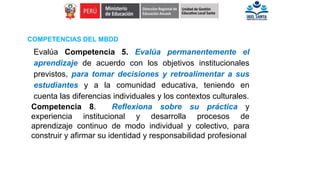 Evalúa Competencia 5. Evalúa permanentemente el
aprendizaje de acuerdo con los objetivos institucionales
previstos, para tomar decisiones y retroalimentar a sus
estudiantes y a la comunidad educativa, teniendo en
cuenta las diferencias individuales y los contextos culturales.
Competencia 8. Reflexiona sobre su práctica y
experiencia institucional y desarrolla procesos de
aprendizaje continuo de modo individual y colectivo, para
construir y afirmar su identidad y responsabilidad profesional
COMPETENCIAS DEL MBDD
 
