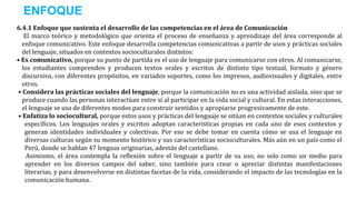 6.4.1 Enfoque que sustenta el desarrollo de las competencias en el área de Comunicación
El marco teórico y metodológico que orienta el proceso de enseñanza y aprendizaje del área corresponde al
enfoque comunicativo. Este enfoque desarrolla competencias comunicativas a partir de usos y prácticas sociales
del lenguaje, situados en contextos socioculturales distintos:
• Es comunicativo, porque su punto de partida es el uso de lenguaje para comunicarse con otros. Al comunicarse,
los estudiantes comprenden y producen textos orales y escritos de distinto tipo textual, formato y género
discursivo, con diferentes propósitos, en variados soportes, como los impresos, audiovisuales y digitales, entre
otros.
• Considera las prácticas sociales del lenguaje, porque la comunicación no es una actividad aislada, sino que se
produce cuando las personas interactúan entre sí al participar en la vida social y cultural. En estas interacciones,
el lenguaje se usa de diferentes modos para construir sentidos y apropiarse progresivamente de este.
• Enfatiza lo sociocultural, porque estos usos y prácticas del lenguaje se sitúan en contextos sociales y culturales
específicos. Los lenguajes orales y escritos adoptan características propias en cada uno de esos contextos y
generan identidades individuales y colectivas. Por eso se debe tomar en cuenta cómo se usa el lenguaje en
diversas culturas según su momento histórico y sus características socioculturales. Más aún en un país como el
Perú, donde se hablan 47 lenguas originarias, además del castellano.
Asimismo, el área contempla la reflexión sobre el lenguaje a partir de su uso, no solo como un medio para
aprender en los diversos campos del saber, sino también para crear o apreciar distintas manifestaciones
literarias, y para desenvolverse en distintas facetas de la vida, considerando el impacto de las tecnologías en la
comunicación humana.
ENFOQUE
 
