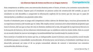 Esta competencia se define como una interacción dinámica entre el lector, el texto y los contextos socioculturales
que enmarcan la lectura. Supone para el estudiante un proceso activo de construcción del sentido, ya que el
estudiante no solo decodifica o comprende la información explícita de los textos que lee sino que es capaz de
interpretarlos y establecer una posición sobre ellos.
Cuando el estudiante pone en juego está competencia utiliza saberes de distinto tipo y recursos provenientes de
su experiencia lectora y del mundo que lo rodea. Ello implica tomar conciencia de la diversidad de propósitos que
tiene la lectura, del uso que se hace de esta en distintos ámbitos de la vida, del papel de la experiencia literaria en
la formación de lectores y de las relaciones intertextuales que se establecen entre los textos leídos. Esto es crucial
en un mundo donde las nuevas tecnologías y la multimodalidad han transformado los modos de leer.
Para construir el sentido de los textos que lee, es indispensable asumir la lectura como una práctica social situada
en distintos grupos o comunidades socioculturales. Al involucrarse con la lectura, el estudiante contribuye con su
desarrollo personal, así como el de su propia comunidad, además de conocer e interactuar con contextos
socioculturales distintos al suyo.
Currículo Nacional Pág. 72
Lee diversos tipos de textos escritos en su lengua materna Competencia
 