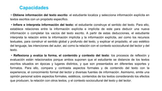 • Obtiene información del texto escrito: el estudiante localiza y selecciona información explícita en
textos escritos con un propósito específico.
• Infiere e interpreta información del texto: el estudiante construye el sentido del texto. Para ello,
establece relaciones entre la información explícita e implícita de este para deducir una nueva
información o completar los vacíos del texto escrito. A partir de estas deducciones, el estudiante
interpreta la relación entre la información implícita y la información explícita, así como los recursos
textuales, para construir el sentido global y profundo del texto, y explicar el propósito, el uso estético
del lenguaje, las intenciones del autor, así como la relación con el contexto sociocultural del lector y del
texto.
• Reflexiona y evalúa la forma, el contenido y contexto del texto: los procesos de reflexión y
evaluación están relacionados porque ambos suponen que el estudiante se distancie de los textos
escritos situados en épocas y lugares distintos, y que son presentados en diferentes soportes y
formatos. Para ello, compara y contrasta aspectos formales y de contenido del texto con la
experiencia, el conocimiento formal del lector y diversas fuentes de información. Asimismo, emite una
opinión personal sobre aspectos formales, estéticos, contenidos de los textos considerando los efectos
que producen, la relación con otros textos, y el contexto sociocultural del texto y del lector.
Capacidades
 