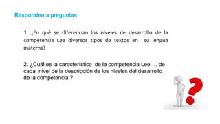 1. ¿En qué se diferencian los niveles de desarrollo de la
competencia Lee diversos tipos de textos en su lengua
materna?
Responden a preguntas
2. ¿Cuál es la característica de la competencia Lee…. de
cada nivel de la descripción de los niveles del desarrollo
de la competencia.?
 