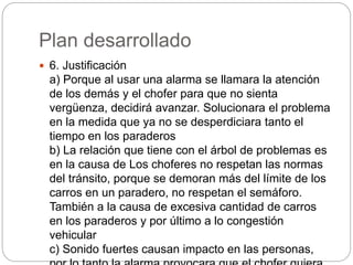 Plan desarrollado
 6. Justificación
a) Porque al usar una alarma se llamara la atención
de los demás y el chofer para que no sienta
vergüenza, decidirá avanzar. Solucionara el problema
en la medida que ya no se desperdiciara tanto el
tiempo en los paraderos
b) La relación que tiene con el árbol de problemas es
en la causa de Los choferes no respetan las normas
del tránsito, porque se demoran más del límite de los
carros en un paradero, no respetan el semáforo.
También a la causa de excesiva cantidad de carros
en los paraderos y por último a lo congestión
vehicular
c) Sonido fuertes causan impacto en las personas,
 