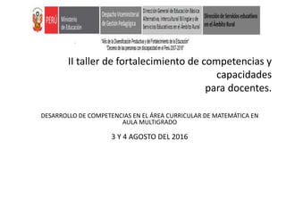 II taller de fortalecimiento de competencias y
capacidades
para docentes.
DESARROLLO DE COMPETENCIAS EN EL ÁREA CURRICULAR DE MATEMÁTICA EN
AULA MULTIGRADO
3 Y 4 AGOSTO DEL 2016
 