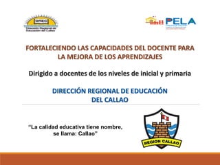 FORTALECIENDO LAS CAPACIDADES DEL DOCENTE PARA
LA MEJORA DE LOS APRENDIZAJES
Dirigido a docentes de los niveles de inicial y primaria
DIRECCIÓN REGIONAL DE EDUCACIÓN
DEL CALLAO
“La calidad educativa tiene nombre,
se llama: Callao”
 