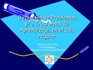 Detección de Problemas
  y/o Trastornos de
Aprendizaje, en el aula
        regular
          Denis Leclerc Lillo
            Psicopedagoga
    Proyecto de Integración Escolar
 