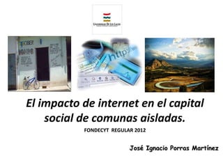 El impacto de internet en el capital
    social de comunas aisladas.
           FONDECYT REGULAR 2012


                          José Ignacio Porras Martínez
 