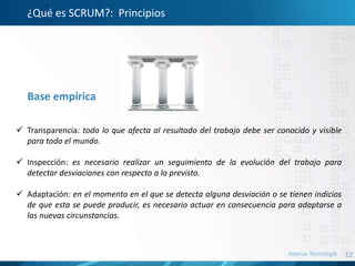 12
¿Qué es SCRUM?: Principios
Base empírica
 Transparencia: todo lo que afecta al resultado del trabajo debe ser conocido y visible
para todo el mundo.
 Inspección: es necesario realizar un seguimiento de la evolución del trabajo para
detectar desviaciones con respecto a lo previsto.
 Adaptación: en el momento en el que se detecta alguna desviación o se tienen indicios
de que esta se puede producir, es necesario actuar en consecuencia para adaptarse a
las nuevas circunstancias.
 